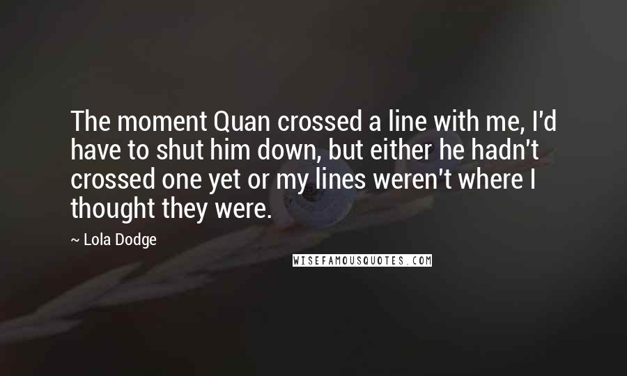 Lola Dodge Quotes: The moment Quan crossed a line with me, I'd have to shut him down, but either he hadn't crossed one yet or my lines weren't where I thought they were.