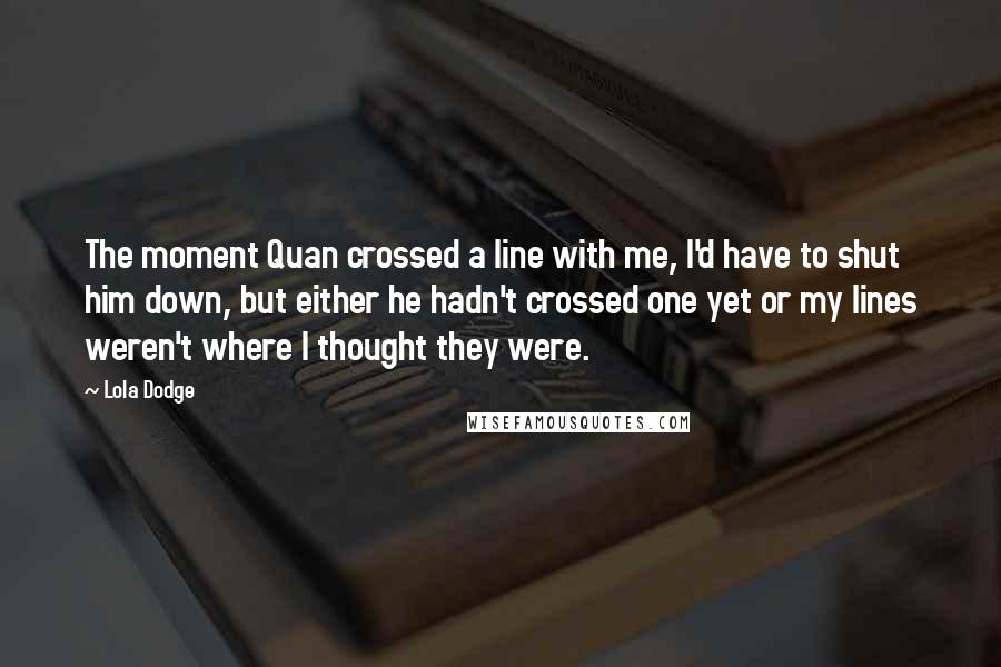Lola Dodge Quotes: The moment Quan crossed a line with me, I'd have to shut him down, but either he hadn't crossed one yet or my lines weren't where I thought they were.