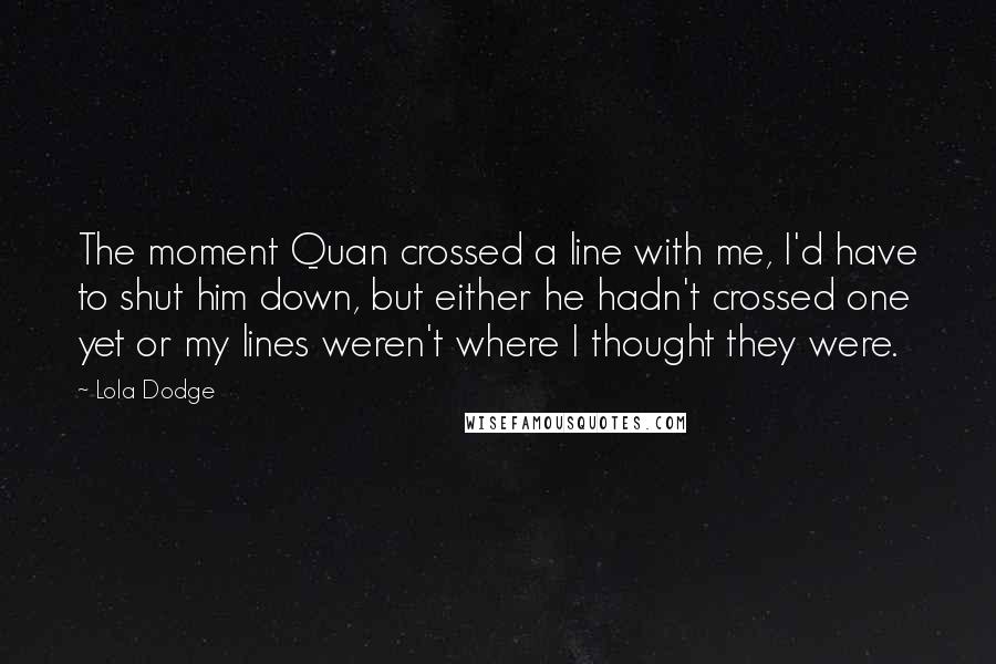 Lola Dodge Quotes: The moment Quan crossed a line with me, I'd have to shut him down, but either he hadn't crossed one yet or my lines weren't where I thought they were.