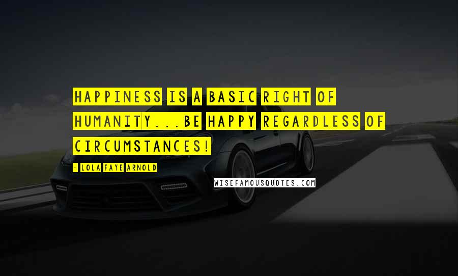 Lola Faye Arnold Quotes: HAPPINESS IS A BASIC RIGHT OF HUMANITY...BE HAPPY REGARDLESS OF CIRCUMSTANCES!