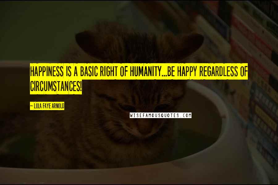 Lola Faye Arnold Quotes: HAPPINESS IS A BASIC RIGHT OF HUMANITY...BE HAPPY REGARDLESS OF CIRCUMSTANCES!