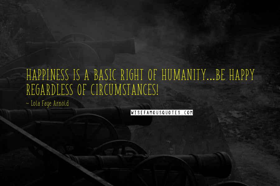Lola Faye Arnold Quotes: HAPPINESS IS A BASIC RIGHT OF HUMANITY...BE HAPPY REGARDLESS OF CIRCUMSTANCES!
