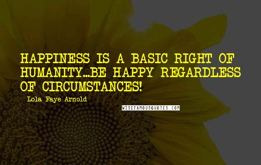 Lola Faye Arnold Quotes: HAPPINESS IS A BASIC RIGHT OF HUMANITY...BE HAPPY REGARDLESS OF CIRCUMSTANCES!