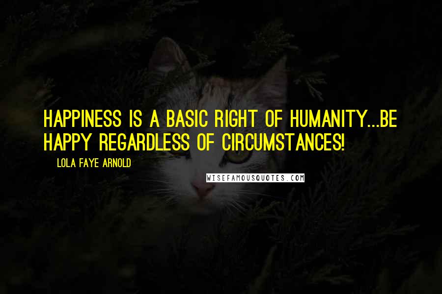 Lola Faye Arnold Quotes: HAPPINESS IS A BASIC RIGHT OF HUMANITY...BE HAPPY REGARDLESS OF CIRCUMSTANCES!