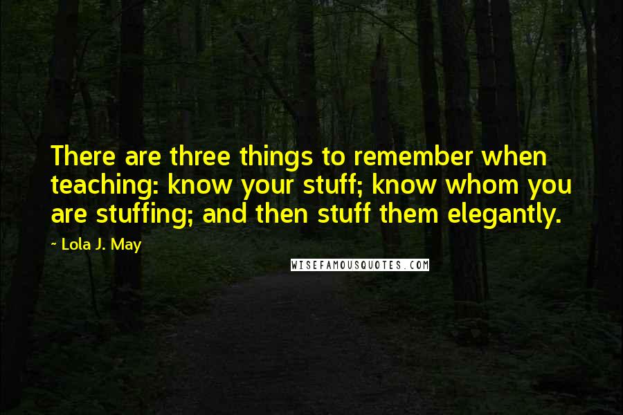 Lola J. May Quotes: There are three things to remember when teaching: know your stuff; know whom you are stuffing; and then stuff them elegantly.