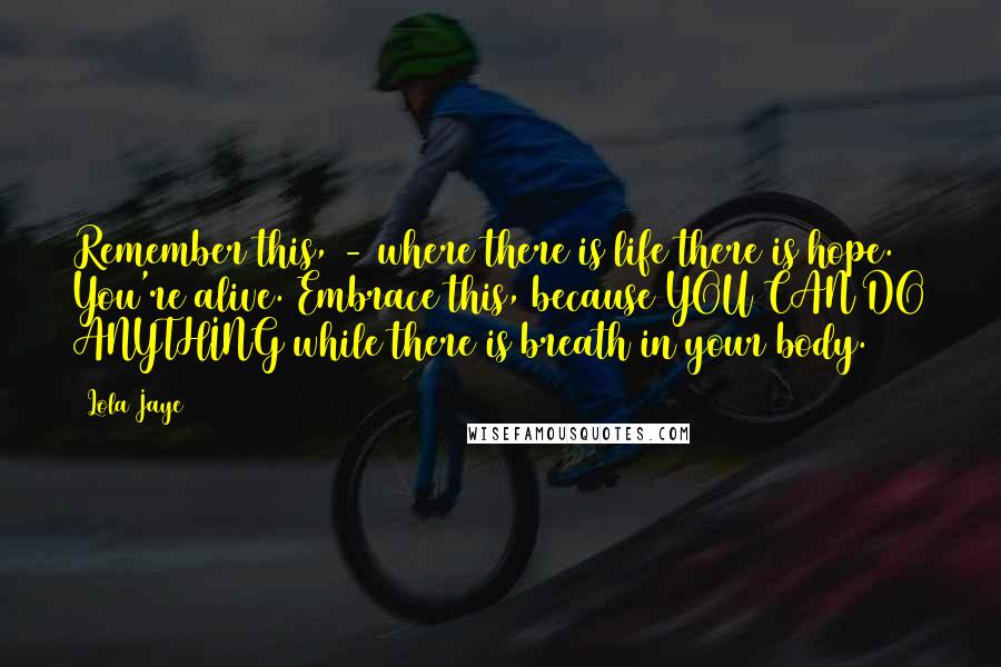 Lola Jaye Quotes: Remember this, - where there is life there is hope. You're alive. Embrace this, because YOU CAN DO ANYTHING while there is breath in your body.