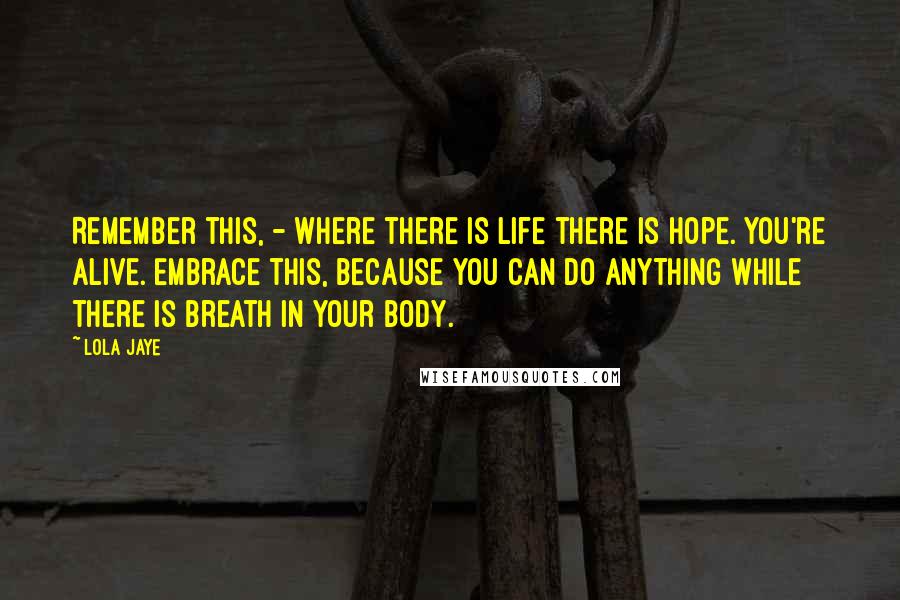 Lola Jaye Quotes: Remember this, - where there is life there is hope. You're alive. Embrace this, because YOU CAN DO ANYTHING while there is breath in your body.