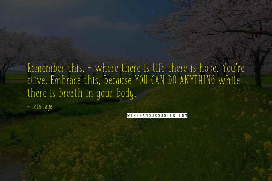 Lola Jaye Quotes: Remember this, - where there is life there is hope. You're alive. Embrace this, because YOU CAN DO ANYTHING while there is breath in your body.