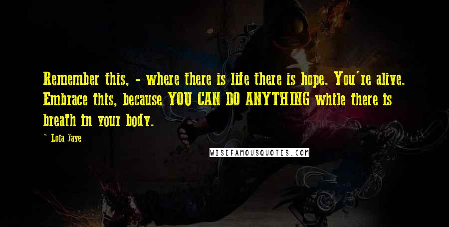 Lola Jaye Quotes: Remember this, - where there is life there is hope. You're alive. Embrace this, because YOU CAN DO ANYTHING while there is breath in your body.