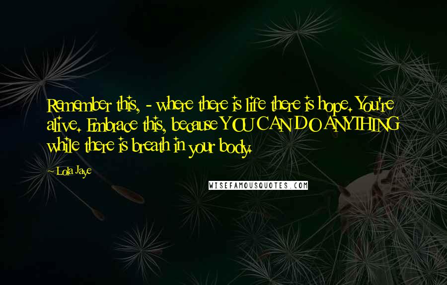 Lola Jaye Quotes: Remember this, - where there is life there is hope. You're alive. Embrace this, because YOU CAN DO ANYTHING while there is breath in your body.