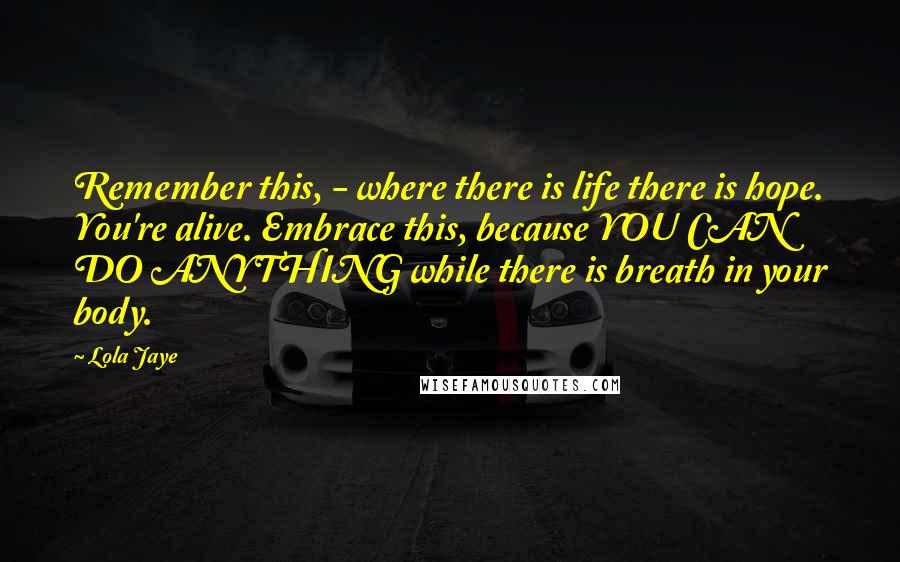 Lola Jaye Quotes: Remember this, - where there is life there is hope. You're alive. Embrace this, because YOU CAN DO ANYTHING while there is breath in your body.