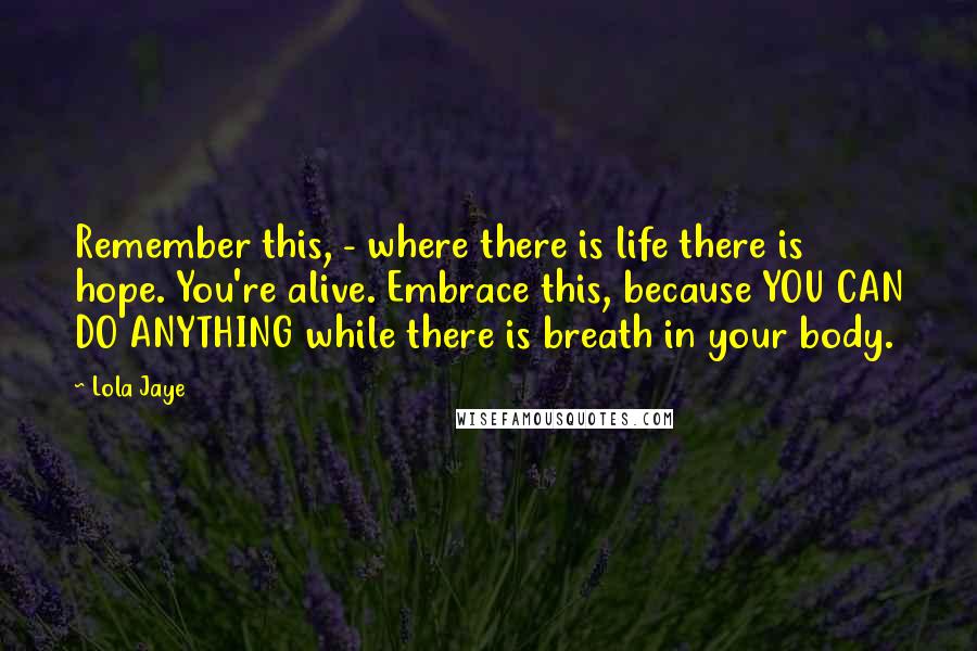 Lola Jaye Quotes: Remember this, - where there is life there is hope. You're alive. Embrace this, because YOU CAN DO ANYTHING while there is breath in your body.