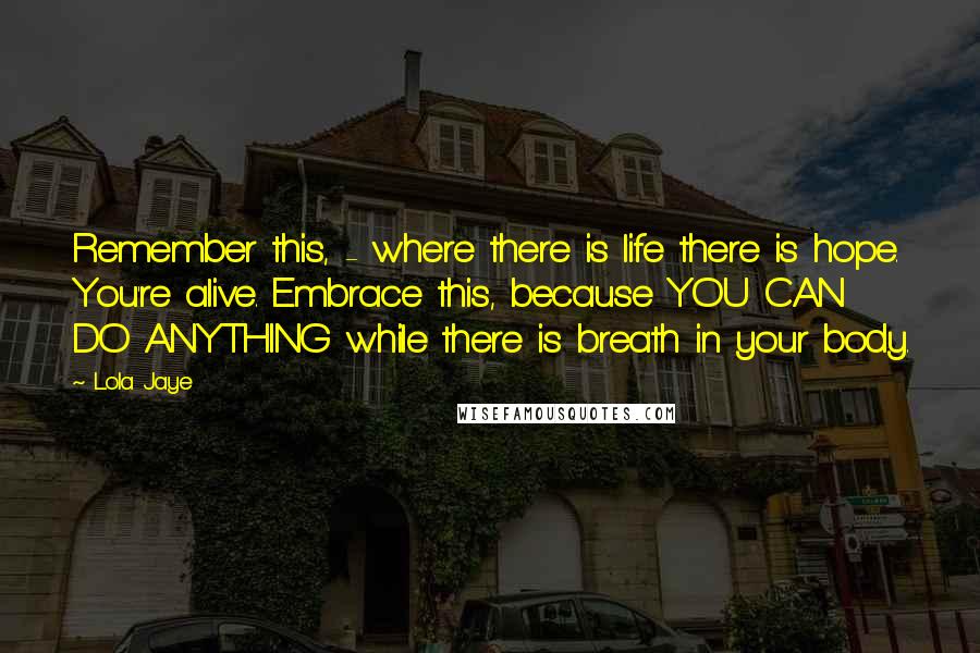 Lola Jaye Quotes: Remember this, - where there is life there is hope. You're alive. Embrace this, because YOU CAN DO ANYTHING while there is breath in your body.