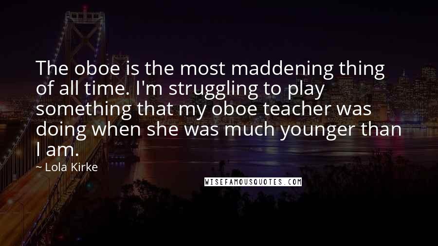 Lola Kirke Quotes: The oboe is the most maddening thing of all time. I'm struggling to play something that my oboe teacher was doing when she was much younger than I am.