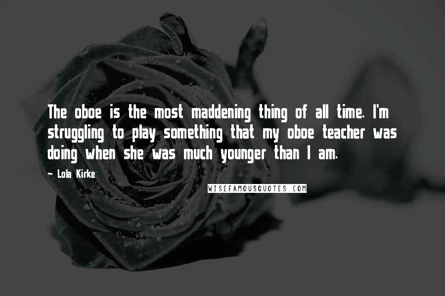 Lola Kirke Quotes: The oboe is the most maddening thing of all time. I'm struggling to play something that my oboe teacher was doing when she was much younger than I am.