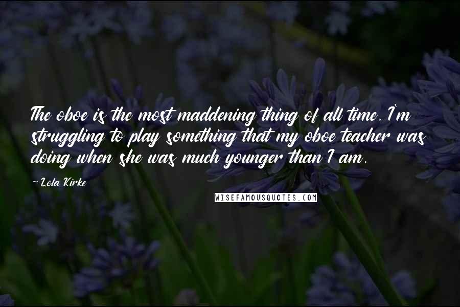 Lola Kirke Quotes: The oboe is the most maddening thing of all time. I'm struggling to play something that my oboe teacher was doing when she was much younger than I am.