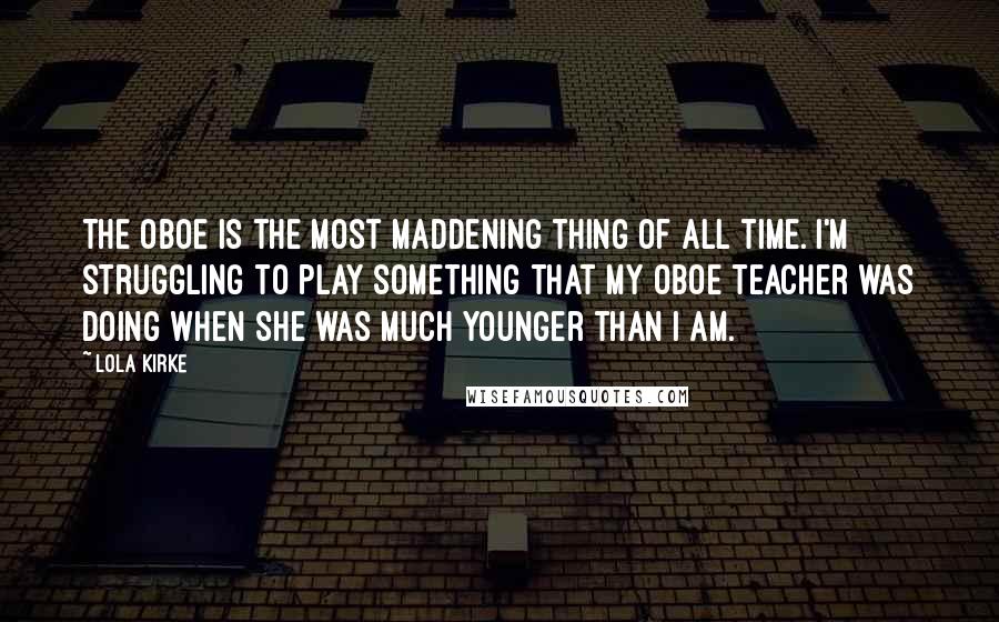 Lola Kirke Quotes: The oboe is the most maddening thing of all time. I'm struggling to play something that my oboe teacher was doing when she was much younger than I am.