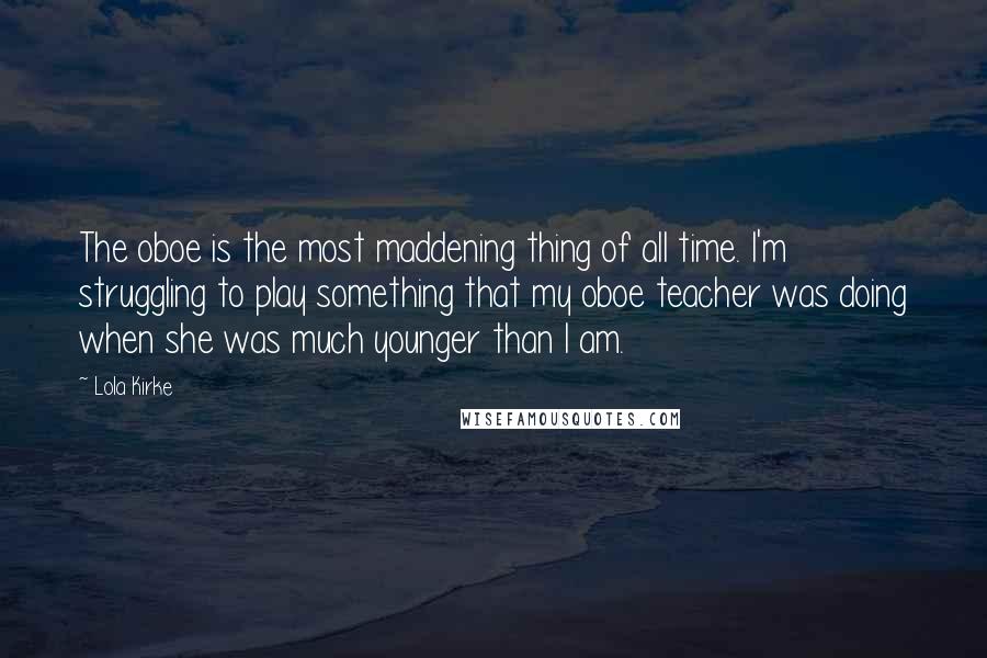 Lola Kirke Quotes: The oboe is the most maddening thing of all time. I'm struggling to play something that my oboe teacher was doing when she was much younger than I am.