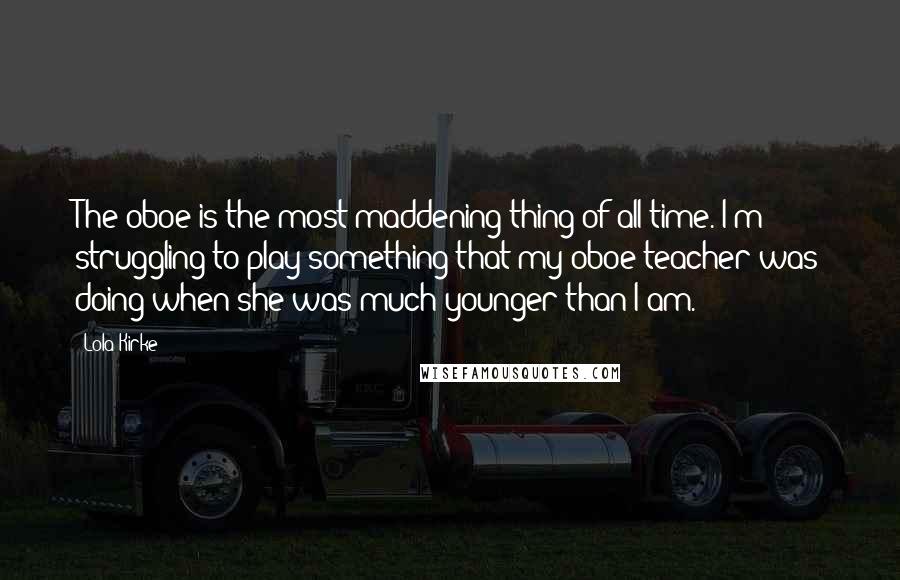 Lola Kirke Quotes: The oboe is the most maddening thing of all time. I'm struggling to play something that my oboe teacher was doing when she was much younger than I am.