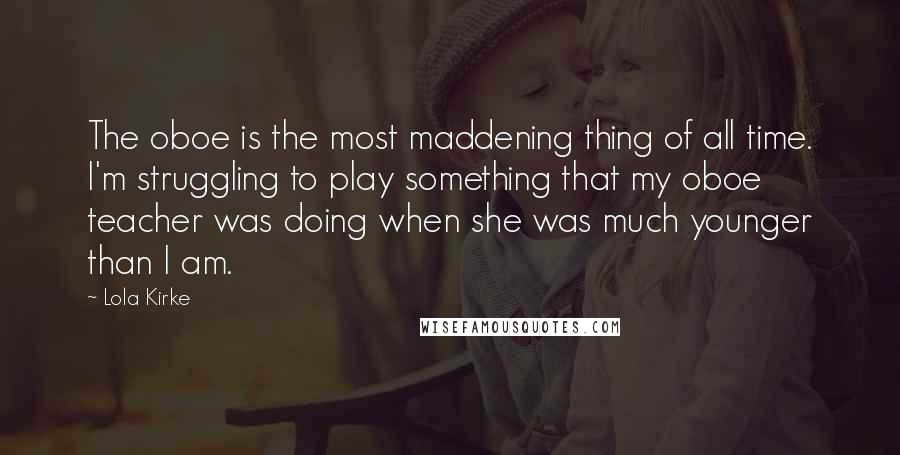 Lola Kirke Quotes: The oboe is the most maddening thing of all time. I'm struggling to play something that my oboe teacher was doing when she was much younger than I am.