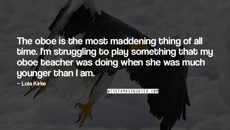 Lola Kirke Quotes: The oboe is the most maddening thing of all time. I'm struggling to play something that my oboe teacher was doing when she was much younger than I am.