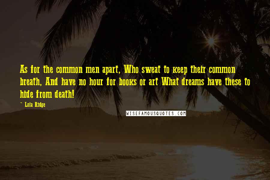 Lola Ridge Quotes: As for the common men apart, Who sweat to keep their common breath, And have no hour for books or art What dreams have these to hide from death!