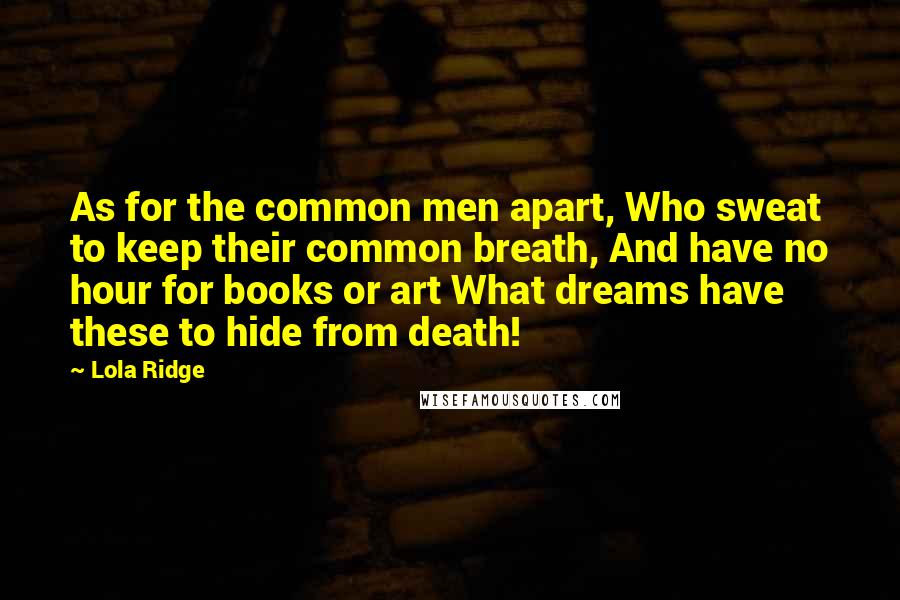 Lola Ridge Quotes: As for the common men apart, Who sweat to keep their common breath, And have no hour for books or art What dreams have these to hide from death!