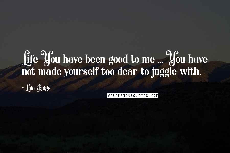 Lola Ridge Quotes: Life You have been good to me ... You have not made yourself too dear to juggle with.