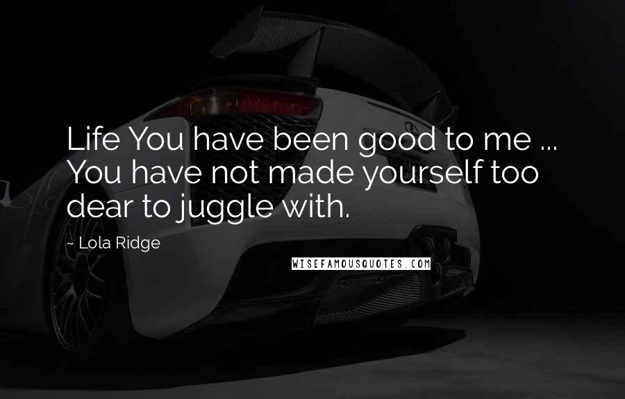 Lola Ridge Quotes: Life You have been good to me ... You have not made yourself too dear to juggle with.