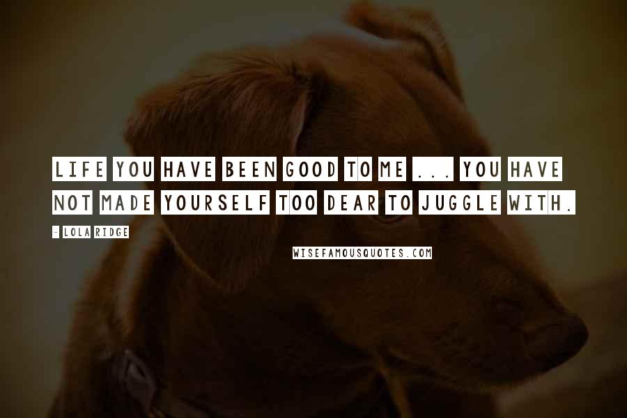 Lola Ridge Quotes: Life You have been good to me ... You have not made yourself too dear to juggle with.