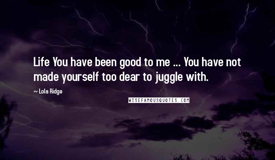 Lola Ridge Quotes: Life You have been good to me ... You have not made yourself too dear to juggle with.