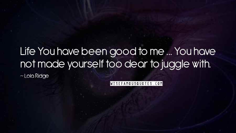 Lola Ridge Quotes: Life You have been good to me ... You have not made yourself too dear to juggle with.