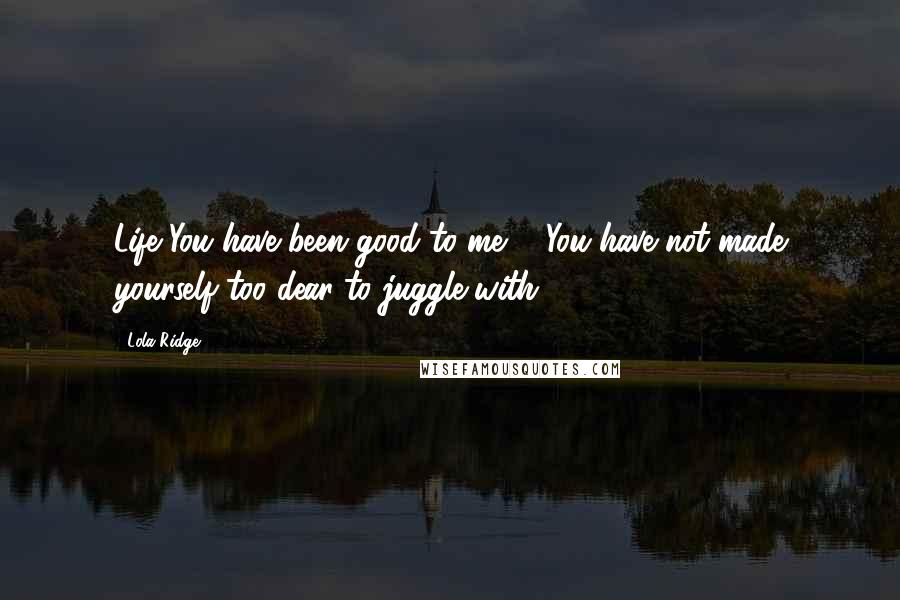 Lola Ridge Quotes: Life You have been good to me ... You have not made yourself too dear to juggle with.