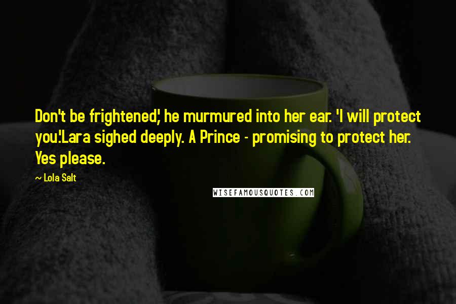 Lola Salt Quotes: Don't be frightened,' he murmured into her ear. 'I will protect you.'Lara sighed deeply. A Prince - promising to protect her. Yes please.