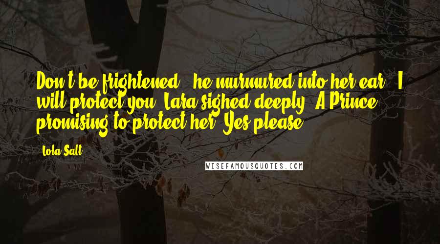 Lola Salt Quotes: Don't be frightened,' he murmured into her ear. 'I will protect you.'Lara sighed deeply. A Prince - promising to protect her. Yes please.