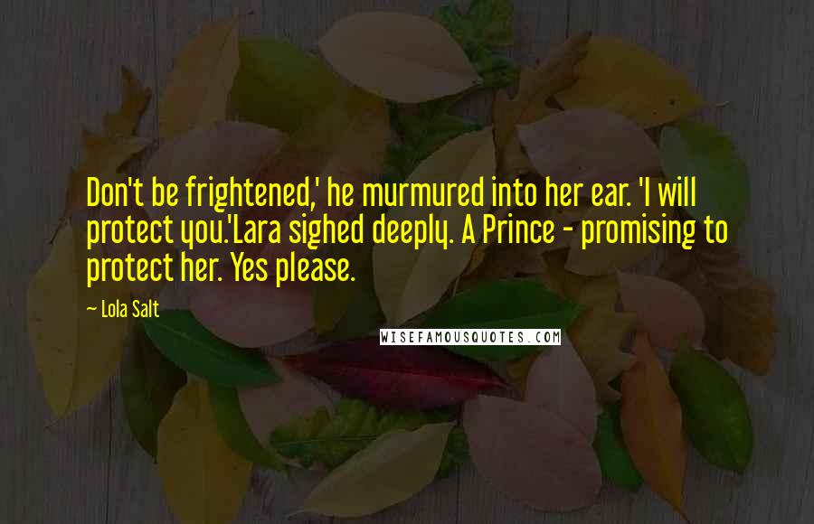 Lola Salt Quotes: Don't be frightened,' he murmured into her ear. 'I will protect you.'Lara sighed deeply. A Prince - promising to protect her. Yes please.