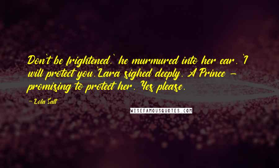 Lola Salt Quotes: Don't be frightened,' he murmured into her ear. 'I will protect you.'Lara sighed deeply. A Prince - promising to protect her. Yes please.