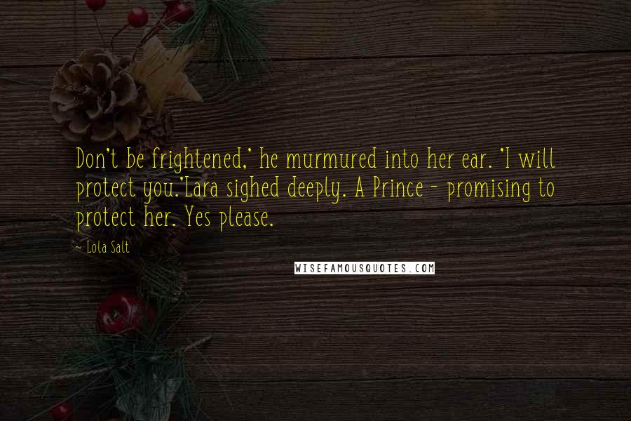 Lola Salt Quotes: Don't be frightened,' he murmured into her ear. 'I will protect you.'Lara sighed deeply. A Prince - promising to protect her. Yes please.