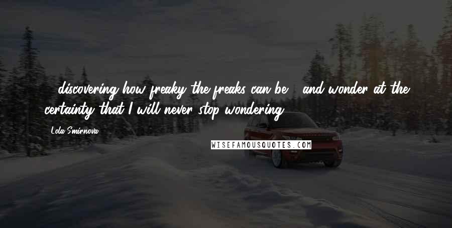 Lola Smirnova Quotes: ... discovering how freaky the freaks can be - and wonder at the certainty that I will never stop wondering.