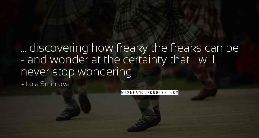 Lola Smirnova Quotes: ... discovering how freaky the freaks can be - and wonder at the certainty that I will never stop wondering.