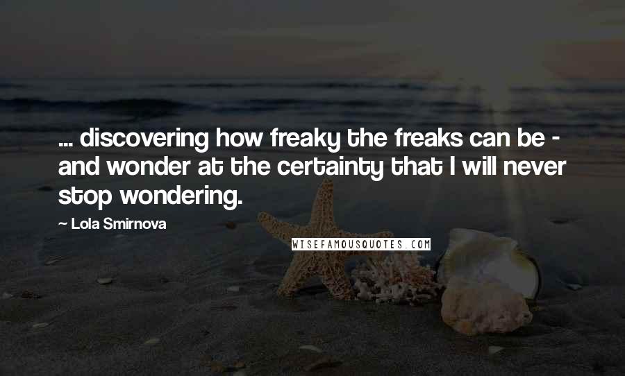 Lola Smirnova Quotes: ... discovering how freaky the freaks can be - and wonder at the certainty that I will never stop wondering.