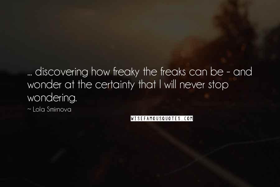 Lola Smirnova Quotes: ... discovering how freaky the freaks can be - and wonder at the certainty that I will never stop wondering.