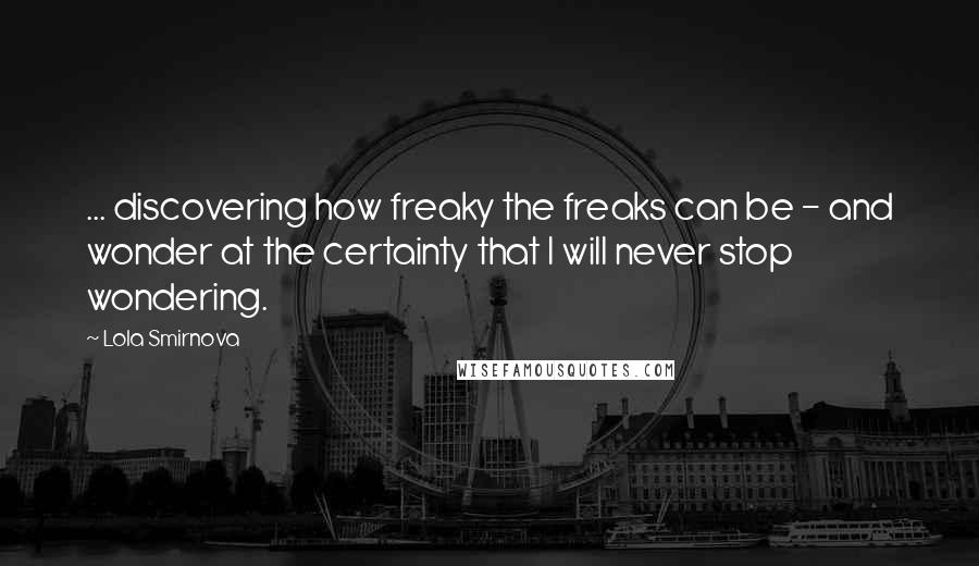 Lola Smirnova Quotes: ... discovering how freaky the freaks can be - and wonder at the certainty that I will never stop wondering.