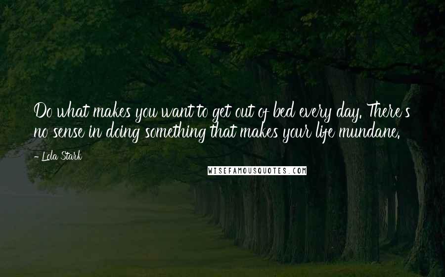 Lola Stark Quotes: Do what makes you want to get out of bed every day. There's no sense in doing something that makes your life mundane.