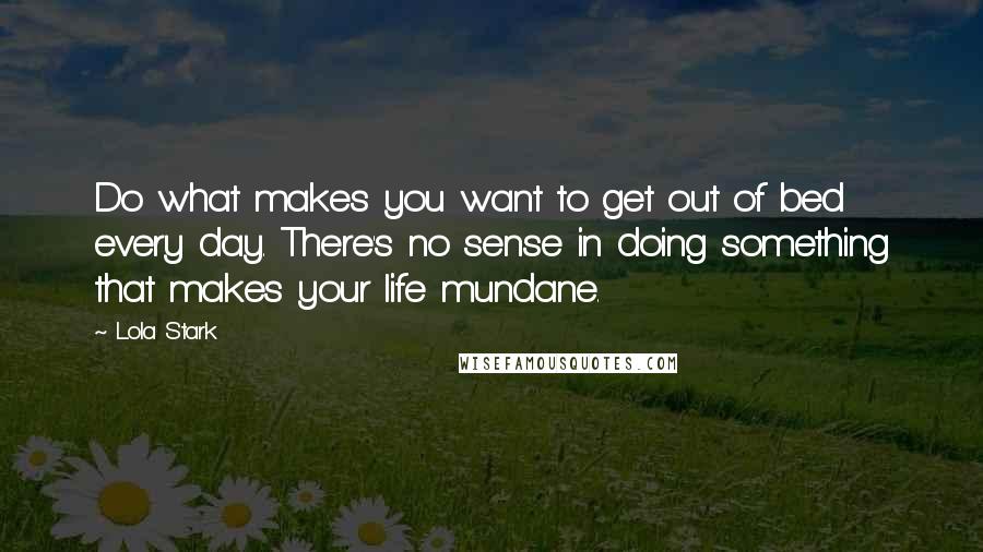 Lola Stark Quotes: Do what makes you want to get out of bed every day. There's no sense in doing something that makes your life mundane.