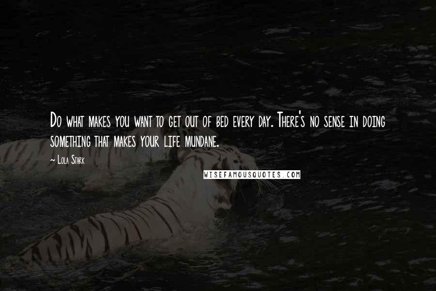 Lola Stark Quotes: Do what makes you want to get out of bed every day. There's no sense in doing something that makes your life mundane.