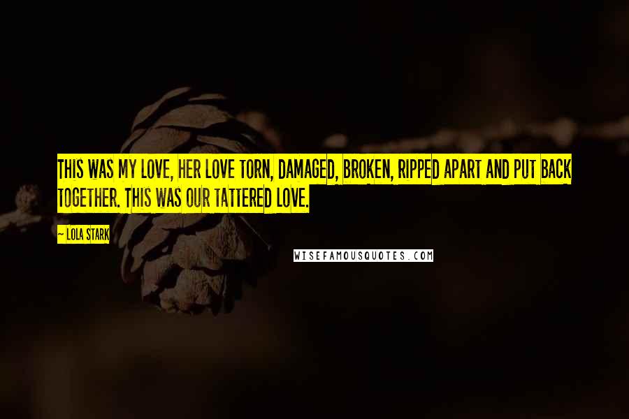 Lola Stark Quotes: This was my love, her love torn, damaged, broken, ripped apart and put back together. This was our tattered love.