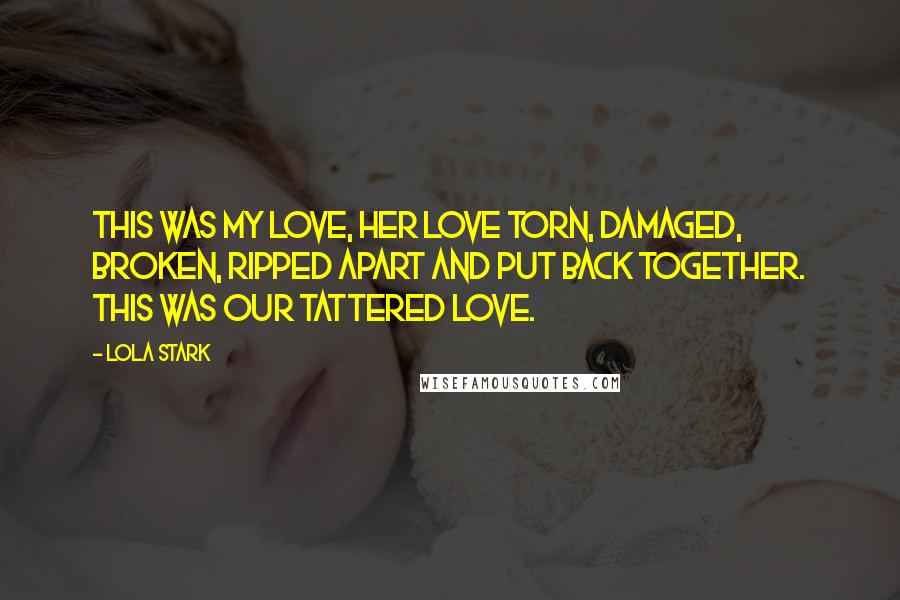 Lola Stark Quotes: This was my love, her love torn, damaged, broken, ripped apart and put back together. This was our tattered love.