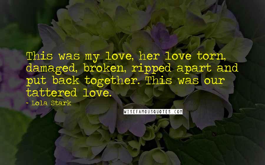 Lola Stark Quotes: This was my love, her love torn, damaged, broken, ripped apart and put back together. This was our tattered love.