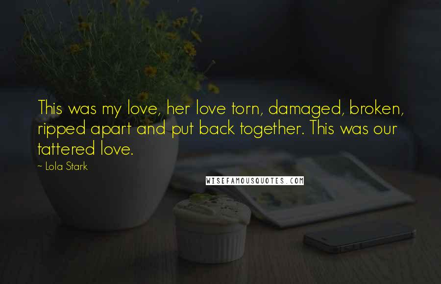 Lola Stark Quotes: This was my love, her love torn, damaged, broken, ripped apart and put back together. This was our tattered love.